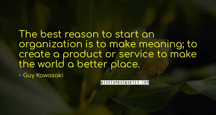 Guy Kawasaki Quotes: The best reason to start an organization is to make meaning; to create a product or service to make the world a better place.