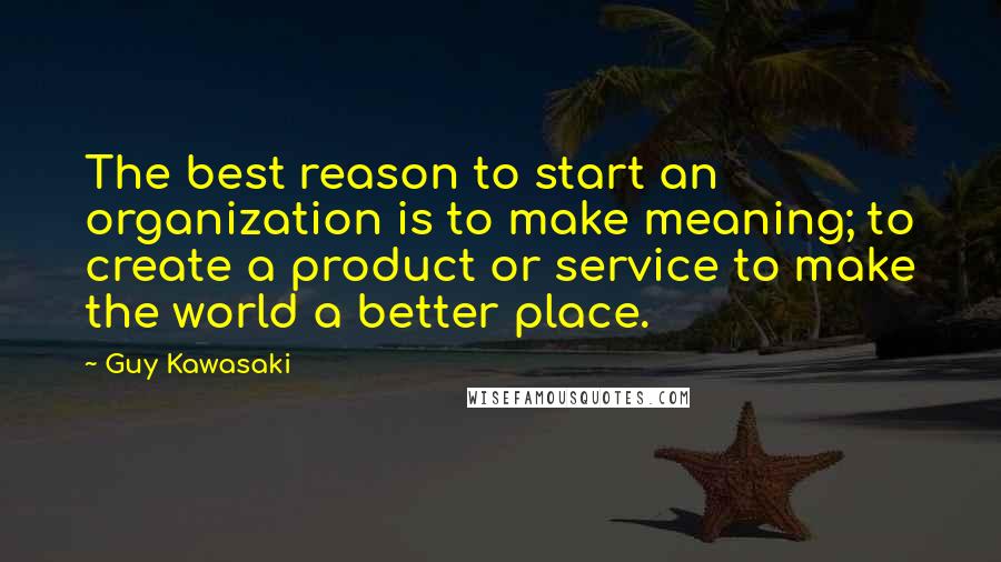 Guy Kawasaki Quotes: The best reason to start an organization is to make meaning; to create a product or service to make the world a better place.