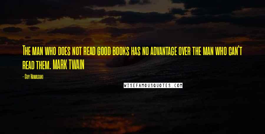 Guy Kawasaki Quotes: The man who does not read good books has no advantage over the man who can't read them. MARK TWAIN