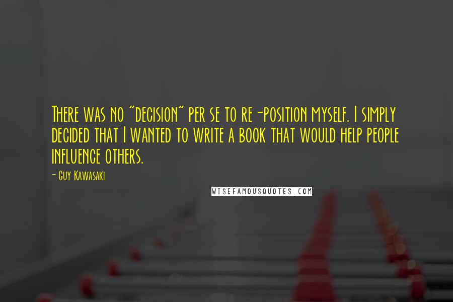 Guy Kawasaki Quotes: There was no "decision" per se to re-position myself. I simply decided that I wanted to write a book that would help people influence others.