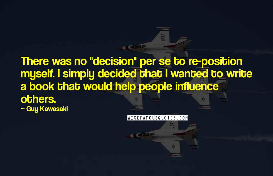 Guy Kawasaki Quotes: There was no "decision" per se to re-position myself. I simply decided that I wanted to write a book that would help people influence others.