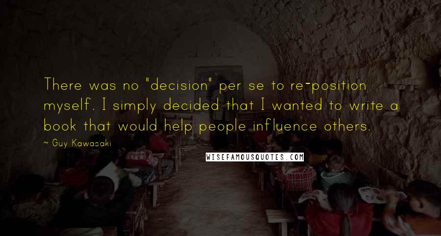 Guy Kawasaki Quotes: There was no "decision" per se to re-position myself. I simply decided that I wanted to write a book that would help people influence others.