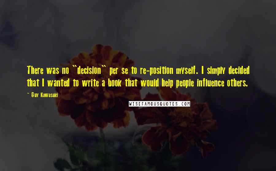 Guy Kawasaki Quotes: There was no "decision" per se to re-position myself. I simply decided that I wanted to write a book that would help people influence others.