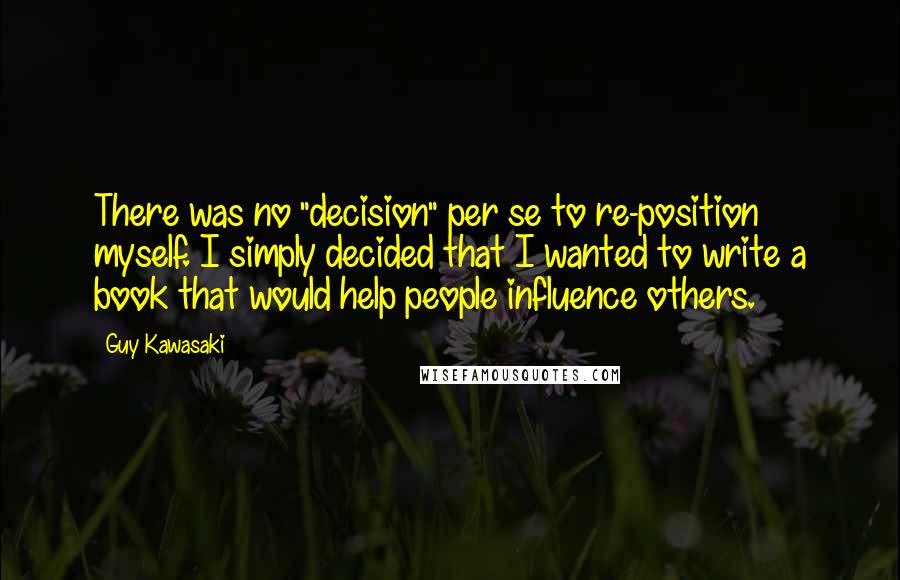 Guy Kawasaki Quotes: There was no "decision" per se to re-position myself. I simply decided that I wanted to write a book that would help people influence others.