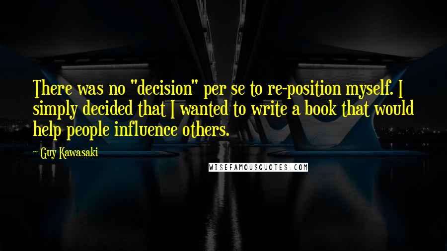 Guy Kawasaki Quotes: There was no "decision" per se to re-position myself. I simply decided that I wanted to write a book that would help people influence others.
