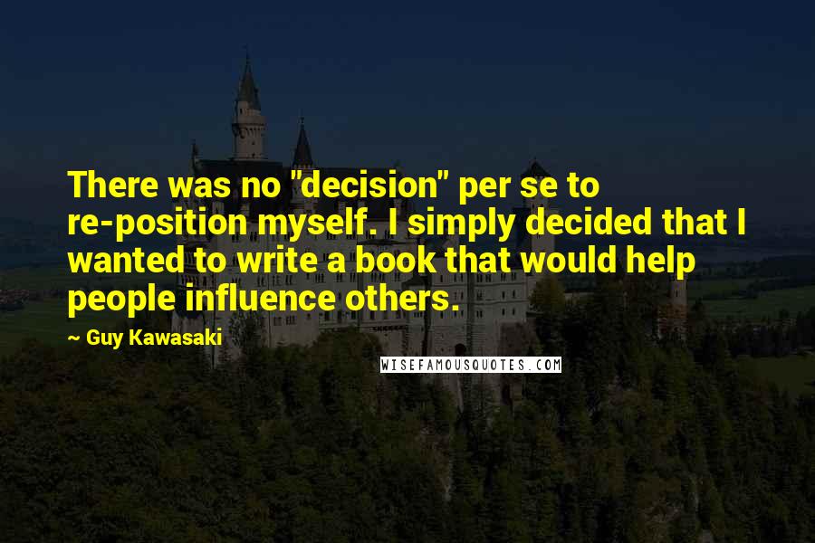 Guy Kawasaki Quotes: There was no "decision" per se to re-position myself. I simply decided that I wanted to write a book that would help people influence others.