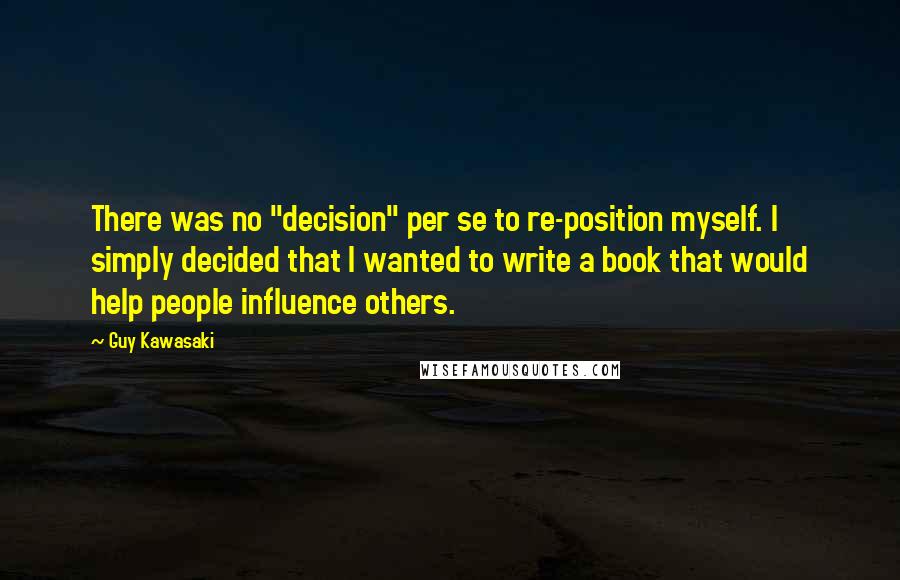 Guy Kawasaki Quotes: There was no "decision" per se to re-position myself. I simply decided that I wanted to write a book that would help people influence others.