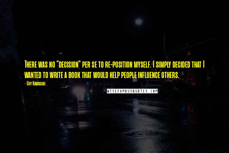 Guy Kawasaki Quotes: There was no "decision" per se to re-position myself. I simply decided that I wanted to write a book that would help people influence others.