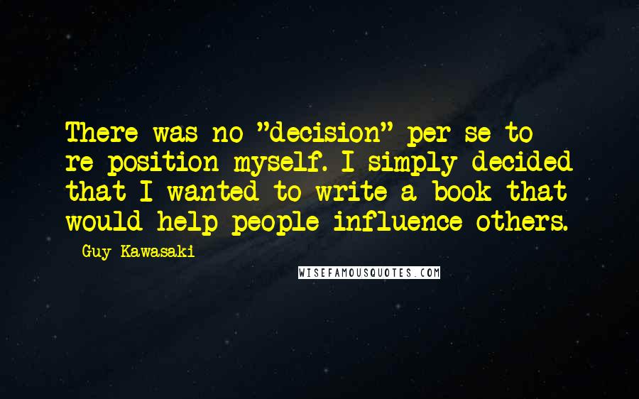 Guy Kawasaki Quotes: There was no "decision" per se to re-position myself. I simply decided that I wanted to write a book that would help people influence others.