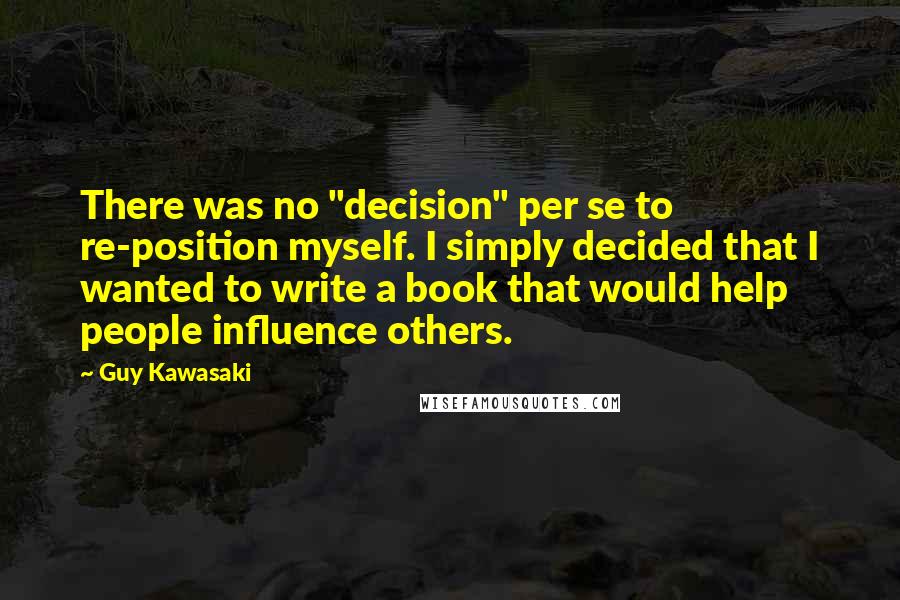 Guy Kawasaki Quotes: There was no "decision" per se to re-position myself. I simply decided that I wanted to write a book that would help people influence others.