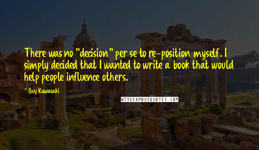 Guy Kawasaki Quotes: There was no "decision" per se to re-position myself. I simply decided that I wanted to write a book that would help people influence others.