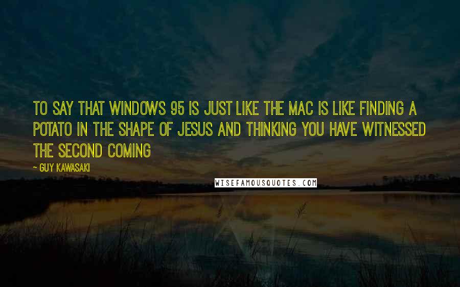 Guy Kawasaki Quotes: To say that Windows 95 is just like the Mac is like finding a potato in the shape of Jesus and thinking you have witnessed the second coming