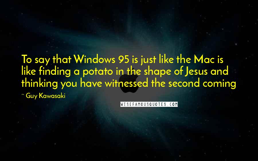 Guy Kawasaki Quotes: To say that Windows 95 is just like the Mac is like finding a potato in the shape of Jesus and thinking you have witnessed the second coming