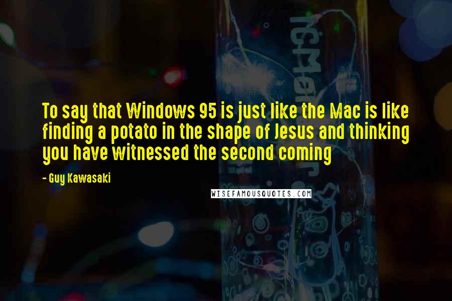 Guy Kawasaki Quotes: To say that Windows 95 is just like the Mac is like finding a potato in the shape of Jesus and thinking you have witnessed the second coming