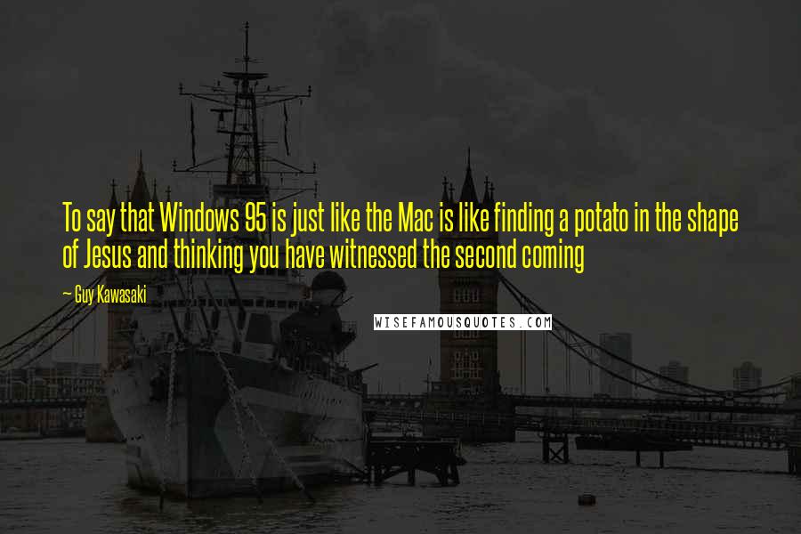 Guy Kawasaki Quotes: To say that Windows 95 is just like the Mac is like finding a potato in the shape of Jesus and thinking you have witnessed the second coming