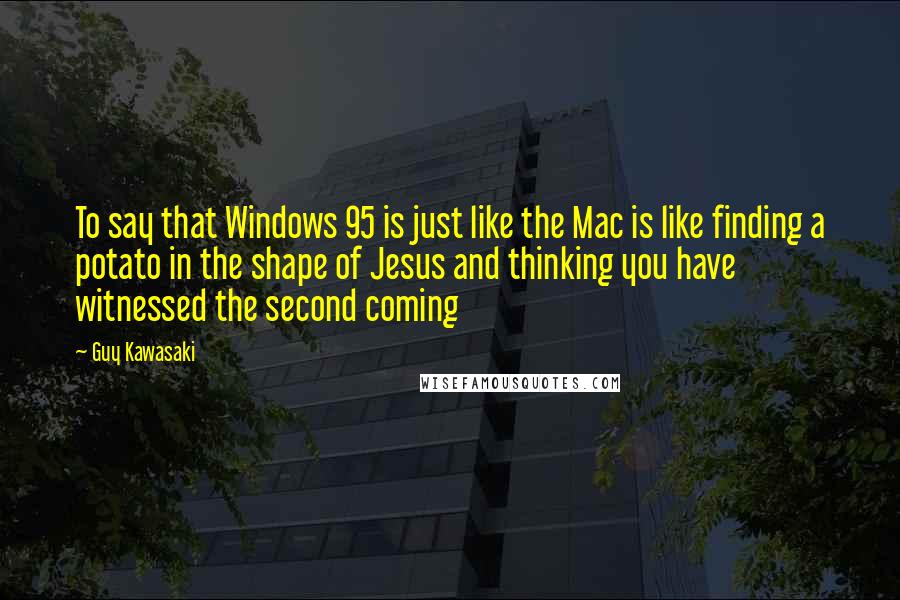 Guy Kawasaki Quotes: To say that Windows 95 is just like the Mac is like finding a potato in the shape of Jesus and thinking you have witnessed the second coming