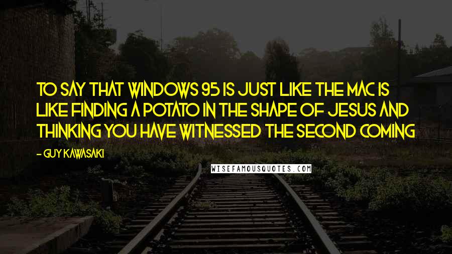 Guy Kawasaki Quotes: To say that Windows 95 is just like the Mac is like finding a potato in the shape of Jesus and thinking you have witnessed the second coming