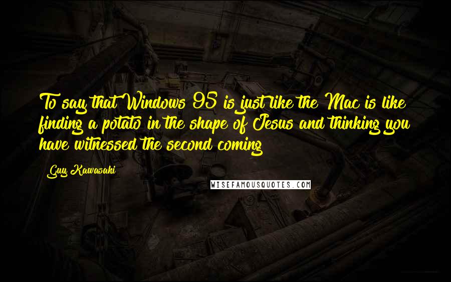 Guy Kawasaki Quotes: To say that Windows 95 is just like the Mac is like finding a potato in the shape of Jesus and thinking you have witnessed the second coming