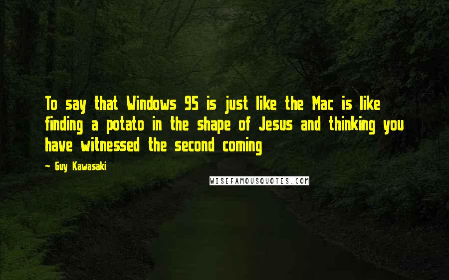 Guy Kawasaki Quotes: To say that Windows 95 is just like the Mac is like finding a potato in the shape of Jesus and thinking you have witnessed the second coming