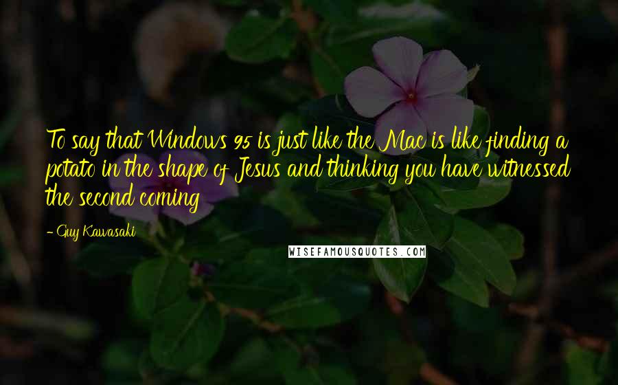 Guy Kawasaki Quotes: To say that Windows 95 is just like the Mac is like finding a potato in the shape of Jesus and thinking you have witnessed the second coming