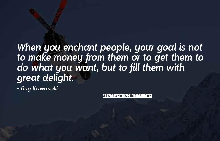 Guy Kawasaki Quotes: When you enchant people, your goal is not to make money from them or to get them to do what you want, but to fill them with great delight.