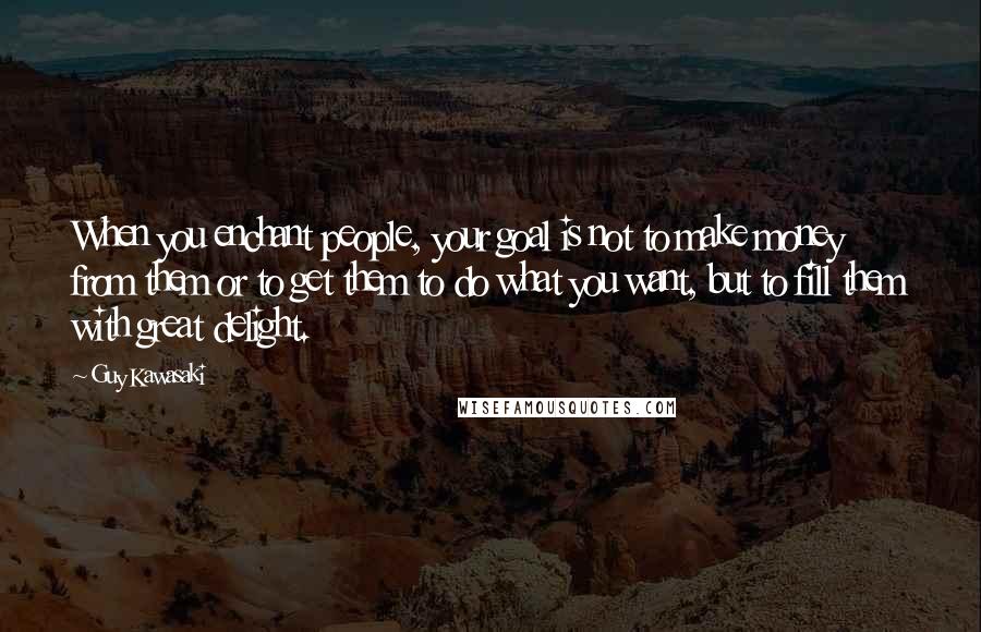Guy Kawasaki Quotes: When you enchant people, your goal is not to make money from them or to get them to do what you want, but to fill them with great delight.