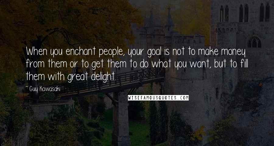 Guy Kawasaki Quotes: When you enchant people, your goal is not to make money from them or to get them to do what you want, but to fill them with great delight.