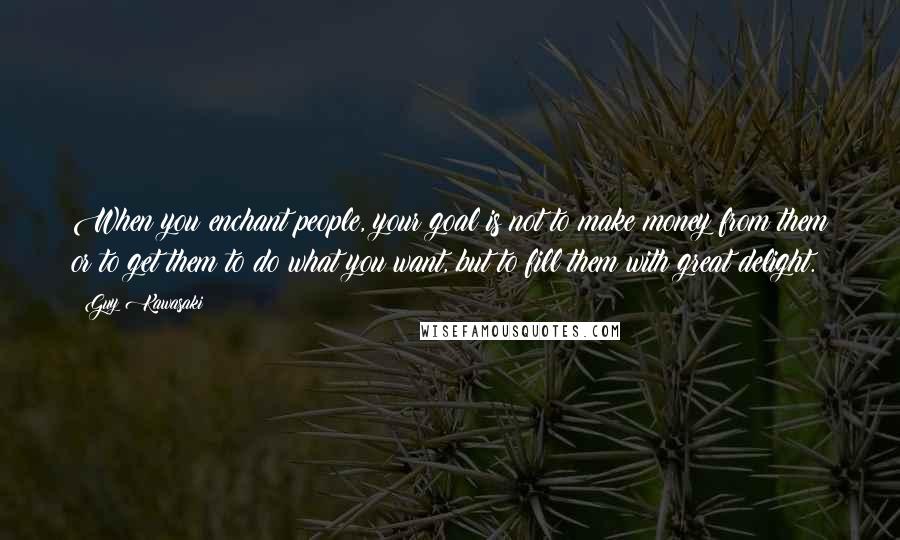 Guy Kawasaki Quotes: When you enchant people, your goal is not to make money from them or to get them to do what you want, but to fill them with great delight.