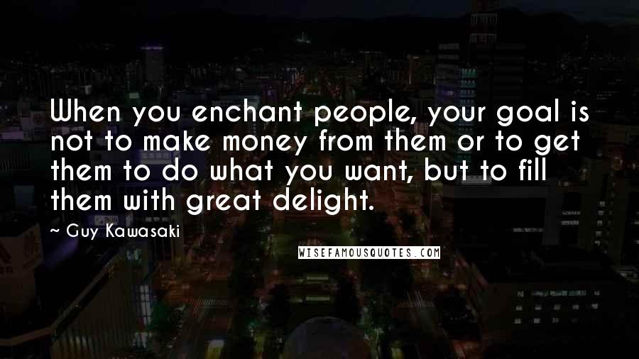 Guy Kawasaki Quotes: When you enchant people, your goal is not to make money from them or to get them to do what you want, but to fill them with great delight.