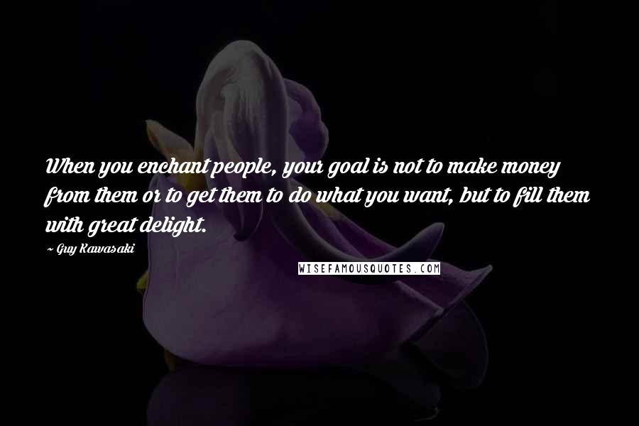 Guy Kawasaki Quotes: When you enchant people, your goal is not to make money from them or to get them to do what you want, but to fill them with great delight.