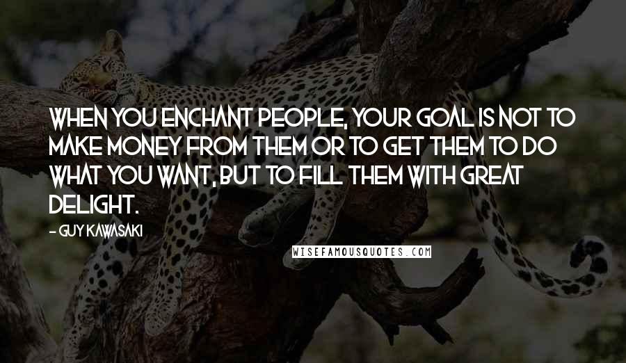 Guy Kawasaki Quotes: When you enchant people, your goal is not to make money from them or to get them to do what you want, but to fill them with great delight.