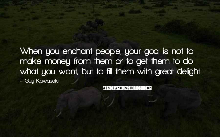 Guy Kawasaki Quotes: When you enchant people, your goal is not to make money from them or to get them to do what you want, but to fill them with great delight.