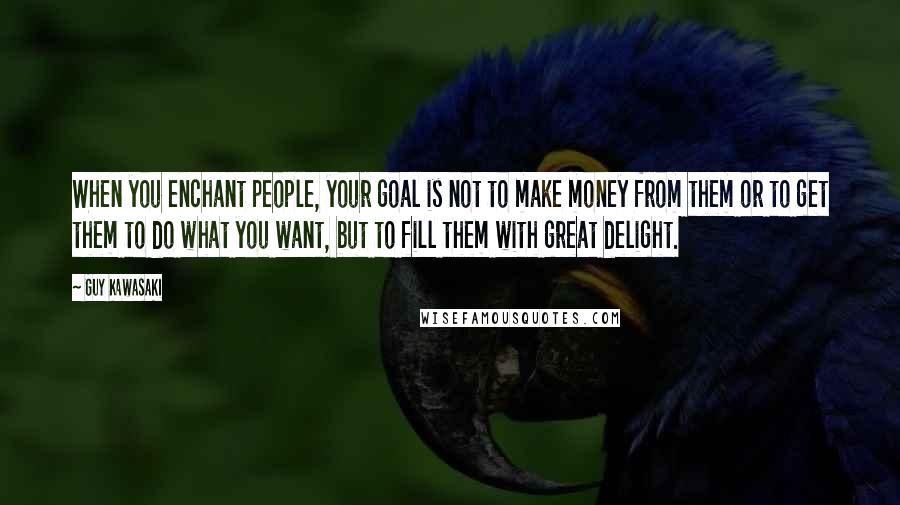Guy Kawasaki Quotes: When you enchant people, your goal is not to make money from them or to get them to do what you want, but to fill them with great delight.