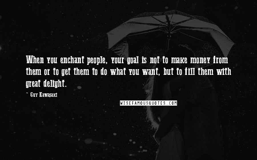 Guy Kawasaki Quotes: When you enchant people, your goal is not to make money from them or to get them to do what you want, but to fill them with great delight.