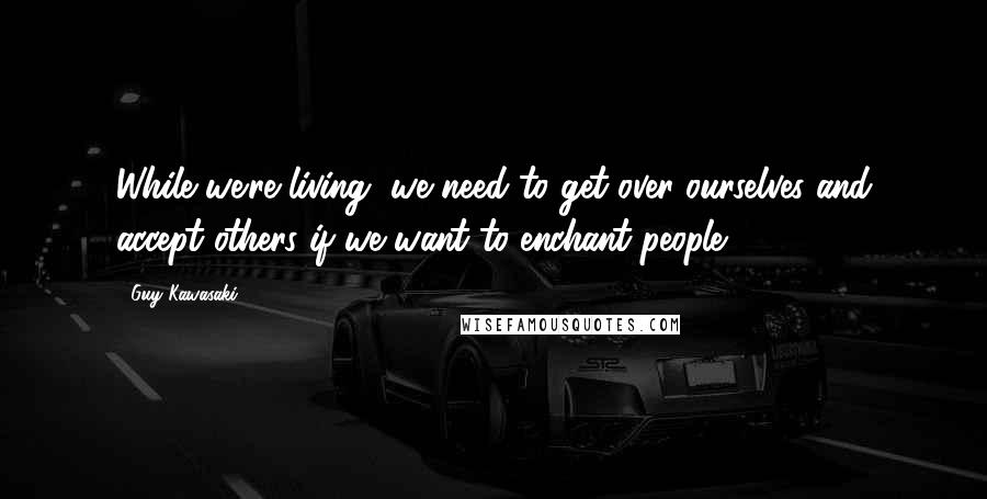 Guy Kawasaki Quotes: While we're living, we need to get over ourselves and accept others if we want to enchant people.