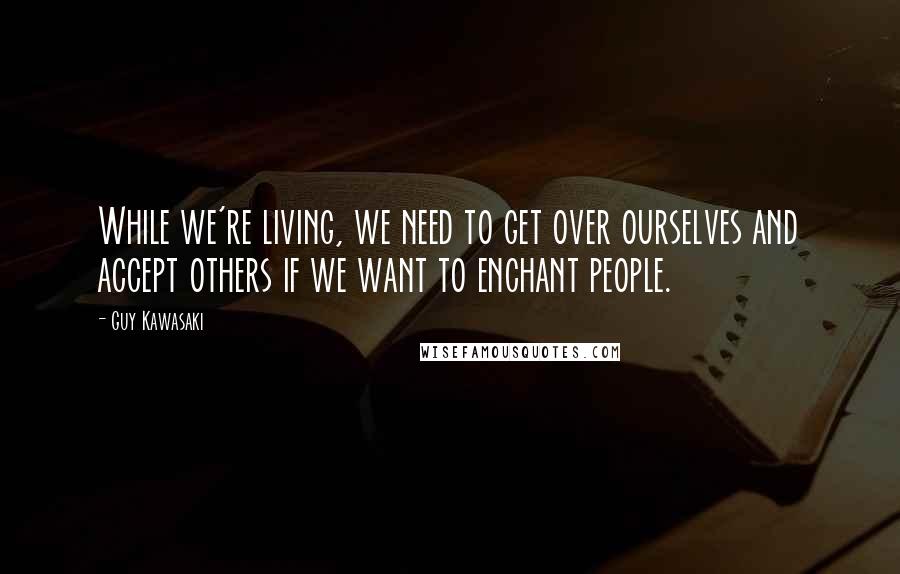 Guy Kawasaki Quotes: While we're living, we need to get over ourselves and accept others if we want to enchant people.