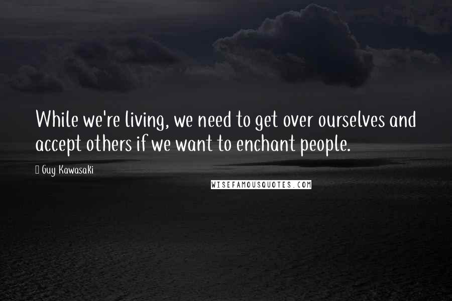 Guy Kawasaki Quotes: While we're living, we need to get over ourselves and accept others if we want to enchant people.
