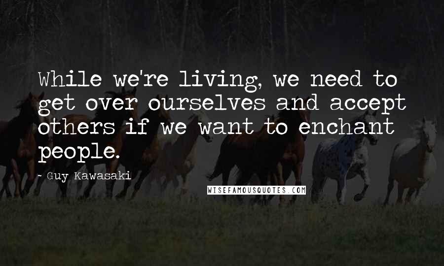 Guy Kawasaki Quotes: While we're living, we need to get over ourselves and accept others if we want to enchant people.