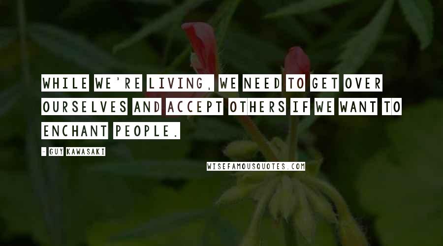 Guy Kawasaki Quotes: While we're living, we need to get over ourselves and accept others if we want to enchant people.