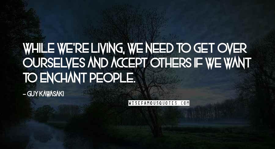 Guy Kawasaki Quotes: While we're living, we need to get over ourselves and accept others if we want to enchant people.