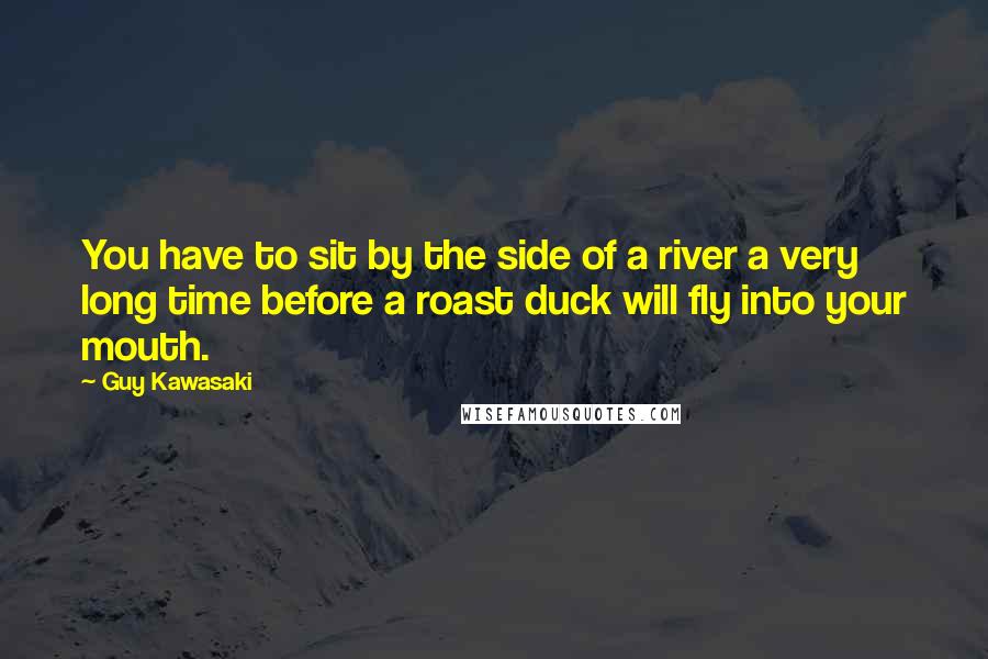 Guy Kawasaki Quotes: You have to sit by the side of a river a very long time before a roast duck will fly into your mouth.