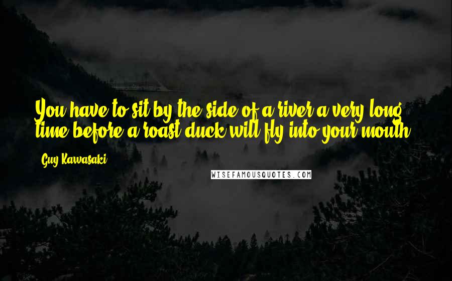 Guy Kawasaki Quotes: You have to sit by the side of a river a very long time before a roast duck will fly into your mouth.
