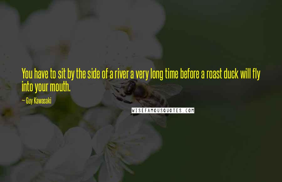 Guy Kawasaki Quotes: You have to sit by the side of a river a very long time before a roast duck will fly into your mouth.