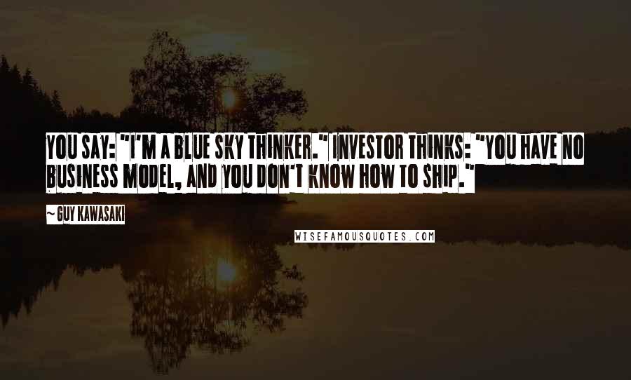 Guy Kawasaki Quotes: You say: "I'm a blue sky thinker." Investor thinks: "You have no business model, and you don't know how to ship."