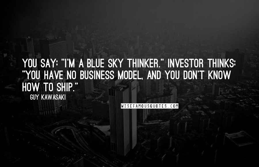 Guy Kawasaki Quotes: You say: "I'm a blue sky thinker." Investor thinks: "You have no business model, and you don't know how to ship."