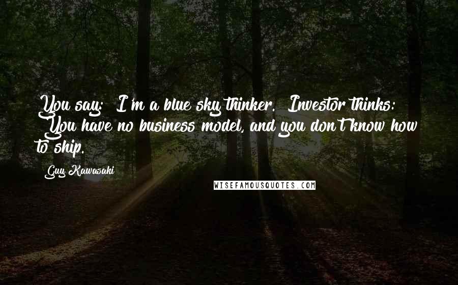 Guy Kawasaki Quotes: You say: "I'm a blue sky thinker." Investor thinks: "You have no business model, and you don't know how to ship."