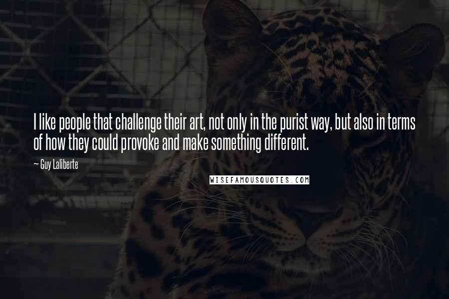 Guy Laliberte Quotes: I like people that challenge their art, not only in the purist way, but also in terms of how they could provoke and make something different.