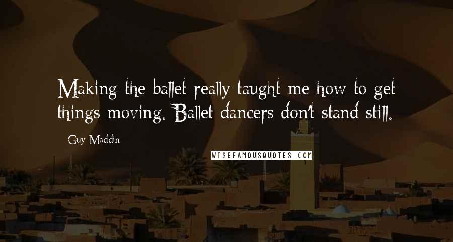 Guy Maddin Quotes: Making the ballet really taught me how to get things moving. Ballet dancers don't stand still.