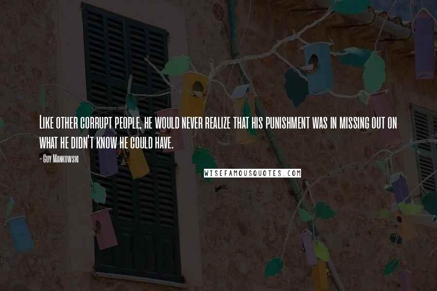 Guy Mankowski Quotes: Like other corrupt people, he would never realize that his punishment was in missing out on what he didn't know he could have.