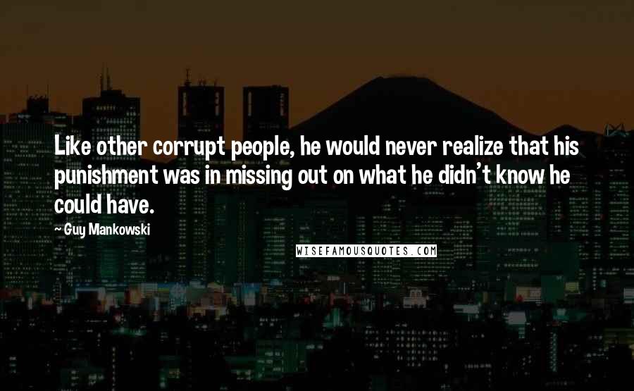 Guy Mankowski Quotes: Like other corrupt people, he would never realize that his punishment was in missing out on what he didn't know he could have.